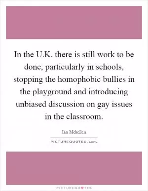 In the U.K. there is still work to be done, particularly in schools, stopping the homophobic bullies in the playground and introducing unbiased discussion on gay issues in the classroom Picture Quote #1