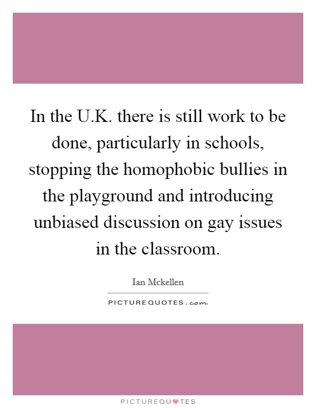 In the U.K. there is still work to be done, particularly in schools, stopping the homophobic bullies in the playground and introducing unbiased discussion on gay issues in the classroom. Picture Quote #1
