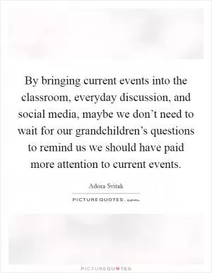 By bringing current events into the classroom, everyday discussion, and social media, maybe we don’t need to wait for our grandchildren’s questions to remind us we should have paid more attention to current events Picture Quote #1