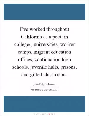 I’ve worked throughout California as a poet: in colleges, universities, worker camps, migrant education offices, continuation high schools, juvenile halls, prisons, and gifted classrooms Picture Quote #1