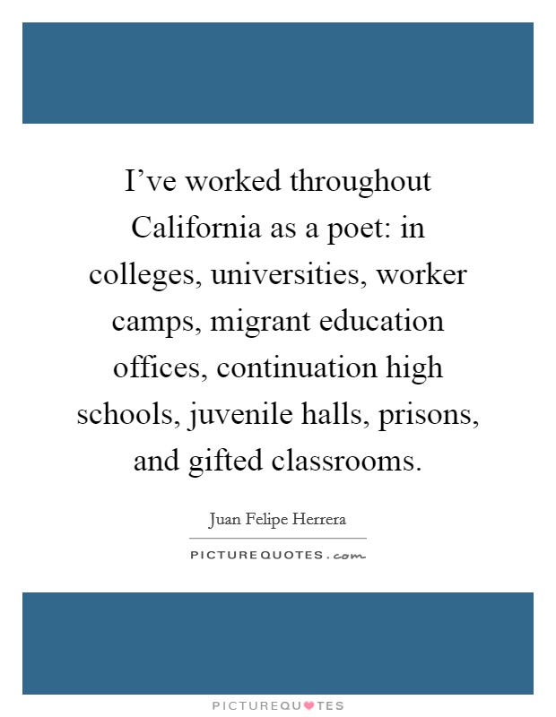 I've worked throughout California as a poet: in colleges, universities, worker camps, migrant education offices, continuation high schools, juvenile halls, prisons, and gifted classrooms. Picture Quote #1