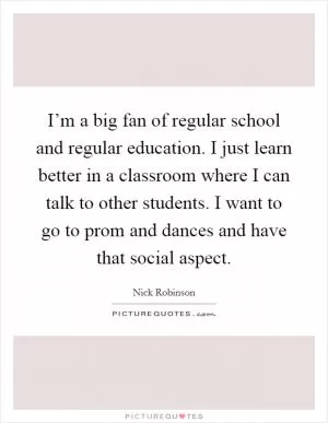 I’m a big fan of regular school and regular education. I just learn better in a classroom where I can talk to other students. I want to go to prom and dances and have that social aspect Picture Quote #1