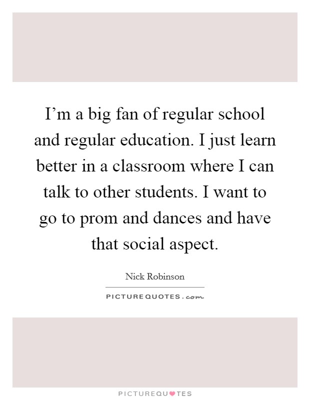 I'm a big fan of regular school and regular education. I just learn better in a classroom where I can talk to other students. I want to go to prom and dances and have that social aspect. Picture Quote #1