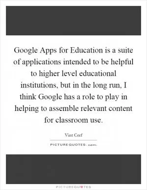 Google Apps for Education is a suite of applications intended to be helpful to higher level educational institutions, but in the long run, I think Google has a role to play in helping to assemble relevant content for classroom use Picture Quote #1