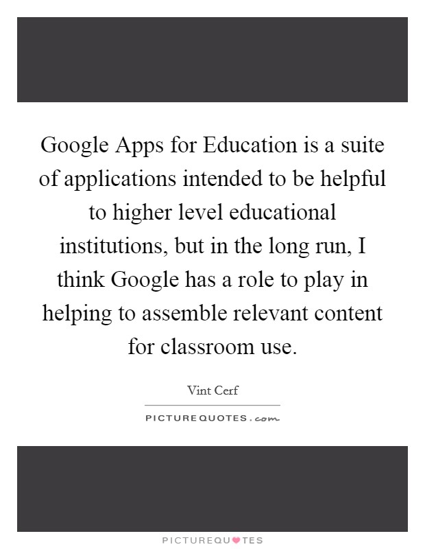 Google Apps for Education is a suite of applications intended to be helpful to higher level educational institutions, but in the long run, I think Google has a role to play in helping to assemble relevant content for classroom use. Picture Quote #1