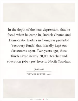 In the depth of the near depression, that he faced when he came in, Barack Obama and Democratic leaders in Congress provided ‘recovery funds’ that literally kept our classrooms open. Two years ago, these funds saved nearly 20,000 teacher and education jobs - just here in North Carolina Picture Quote #1