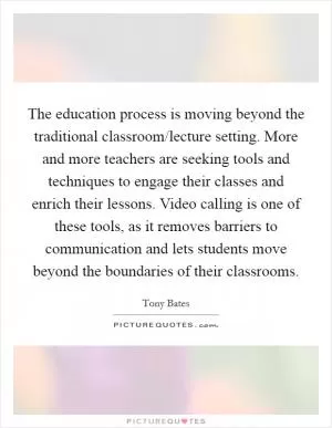 The education process is moving beyond the traditional classroom/lecture setting. More and more teachers are seeking tools and techniques to engage their classes and enrich their lessons. Video calling is one of these tools, as it removes barriers to communication and lets students move beyond the boundaries of their classrooms Picture Quote #1