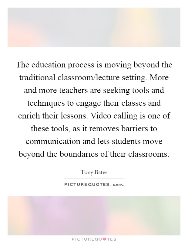 The education process is moving beyond the traditional classroom/lecture setting. More and more teachers are seeking tools and techniques to engage their classes and enrich their lessons. Video calling is one of these tools, as it removes barriers to communication and lets students move beyond the boundaries of their classrooms. Picture Quote #1