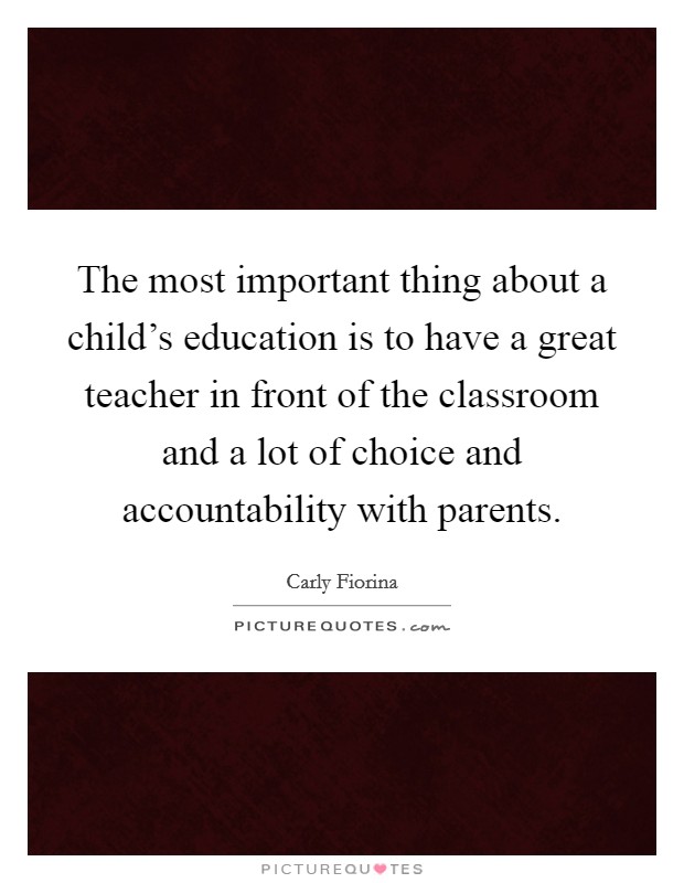 The most important thing about a child's education is to have a great teacher in front of the classroom and a lot of choice and accountability with parents. Picture Quote #1