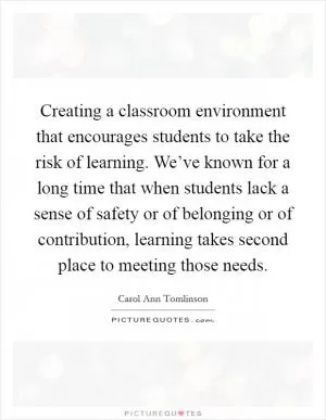Creating a classroom environment that encourages students to take the risk of learning. We’ve known for a long time that when students lack a sense of safety or of belonging or of contribution, learning takes second place to meeting those needs Picture Quote #1
