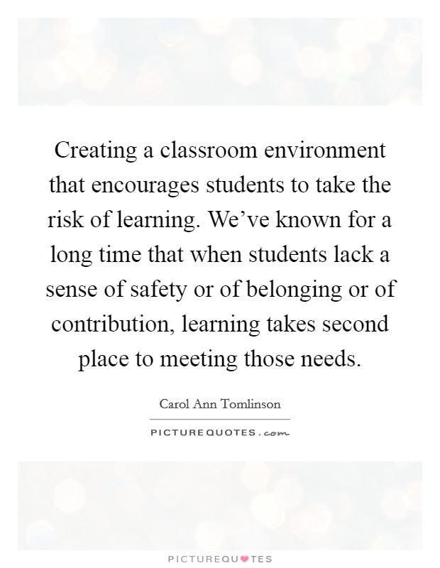 Creating a classroom environment that encourages students to take the risk of learning. We've known for a long time that when students lack a sense of safety or of belonging or of contribution, learning takes second place to meeting those needs. Picture Quote #1