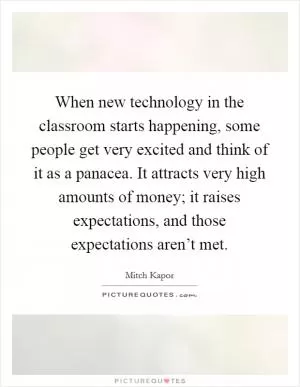 When new technology in the classroom starts happening, some people get very excited and think of it as a panacea. It attracts very high amounts of money; it raises expectations, and those expectations aren’t met Picture Quote #1