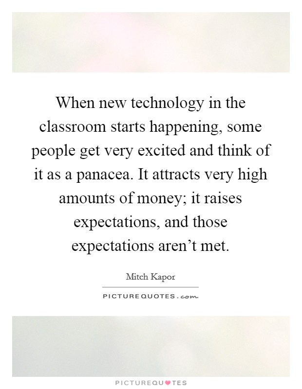When new technology in the classroom starts happening, some people get very excited and think of it as a panacea. It attracts very high amounts of money; it raises expectations, and those expectations aren't met. Picture Quote #1