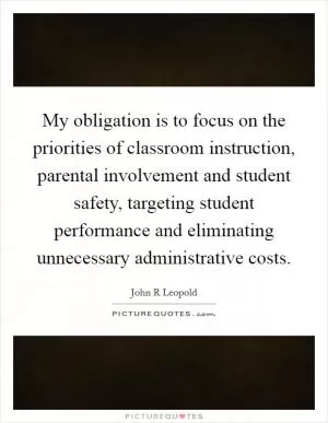 My obligation is to focus on the priorities of classroom instruction, parental involvement and student safety, targeting student performance and eliminating unnecessary administrative costs Picture Quote #1