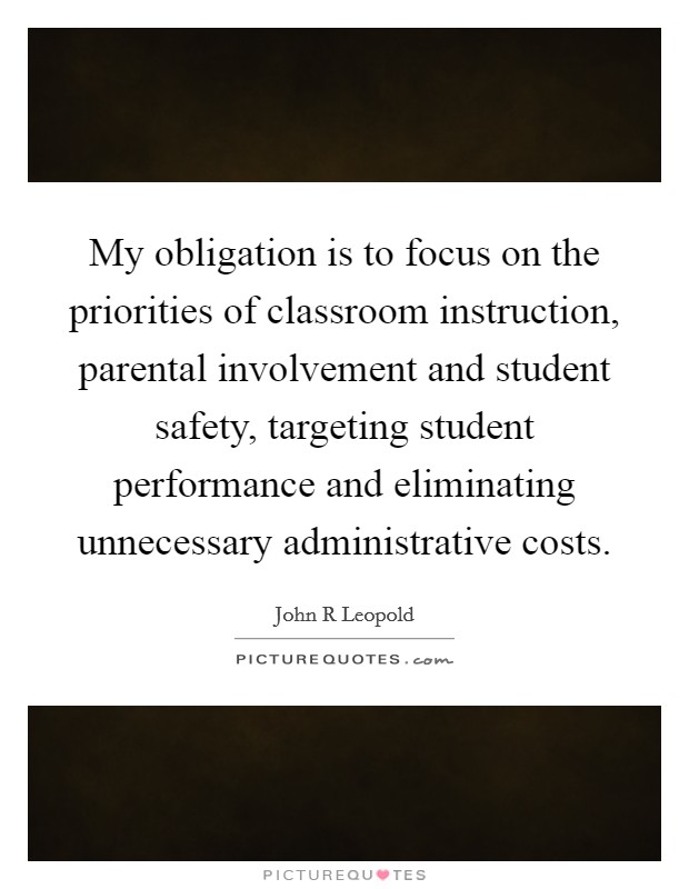 My obligation is to focus on the priorities of classroom instruction, parental involvement and student safety, targeting student performance and eliminating unnecessary administrative costs. Picture Quote #1