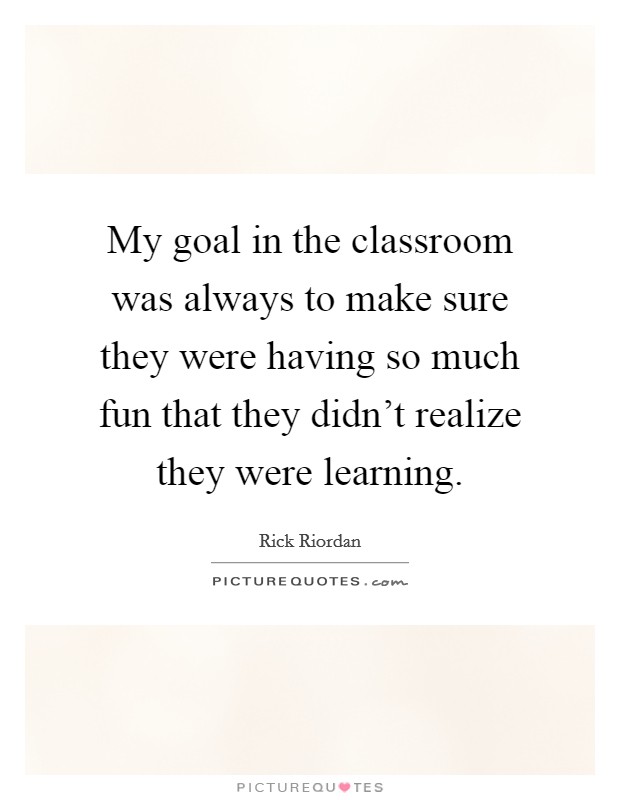 My goal in the classroom was always to make sure they were having so much fun that they didn't realize they were learning. Picture Quote #1