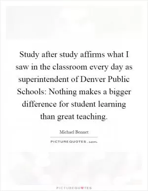 Study after study affirms what I saw in the classroom every day as superintendent of Denver Public Schools: Nothing makes a bigger difference for student learning than great teaching Picture Quote #1