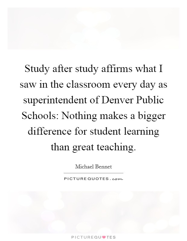 Study after study affirms what I saw in the classroom every day as superintendent of Denver Public Schools: Nothing makes a bigger difference for student learning than great teaching. Picture Quote #1