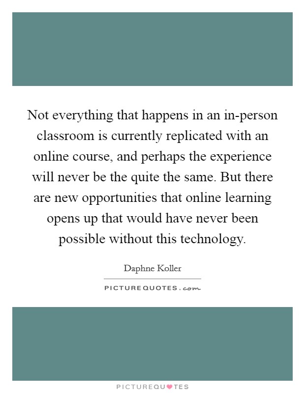 Not everything that happens in an in-person classroom is currently replicated with an online course, and perhaps the experience will never be the quite the same. But there are new opportunities that online learning opens up that would have never been possible without this technology. Picture Quote #1