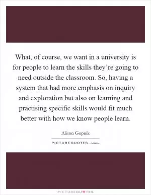 What, of course, we want in a university is for people to learn the skills they’re going to need outside the classroom. So, having a system that had more emphasis on inquiry and exploration but also on learning and practising specific skills would fit much better with how we know people learn Picture Quote #1