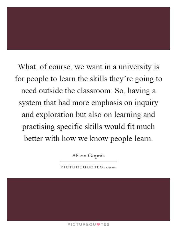 What, of course, we want in a university is for people to learn the skills they're going to need outside the classroom. So, having a system that had more emphasis on inquiry and exploration but also on learning and practising specific skills would fit much better with how we know people learn. Picture Quote #1
