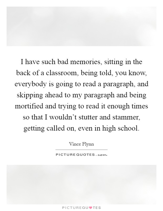 I have such bad memories, sitting in the back of a classroom, being told, you know, everybody is going to read a paragraph, and skipping ahead to my paragraph and being mortified and trying to read it enough times so that I wouldn't stutter and stammer, getting called on, even in high school. Picture Quote #1