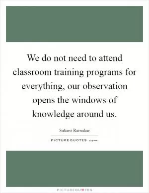 We do not need to attend classroom training programs for everything, our observation opens the windows of knowledge around us Picture Quote #1
