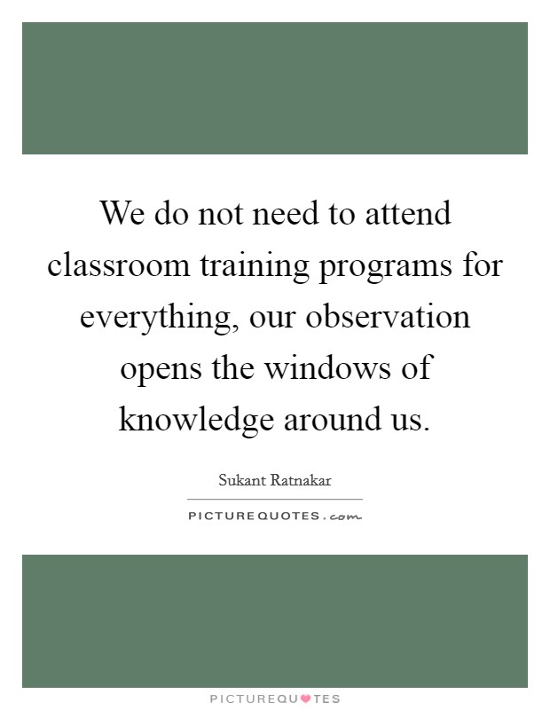 We do not need to attend classroom training programs for everything, our observation opens the windows of knowledge around us. Picture Quote #1