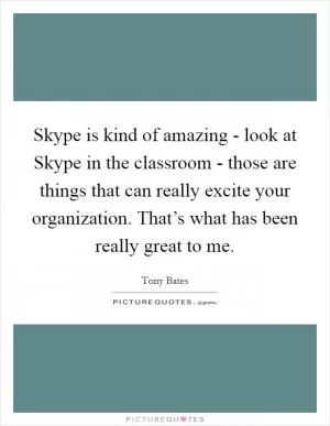 Skype is kind of amazing - look at Skype in the classroom - those are things that can really excite your organization. That’s what has been really great to me Picture Quote #1