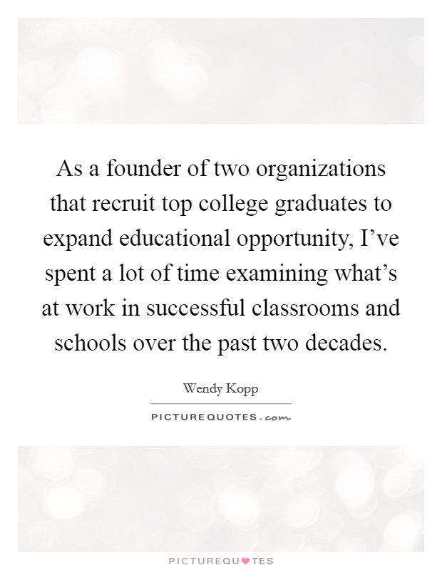 As a founder of two organizations that recruit top college graduates to expand educational opportunity, I’ve spent a lot of time examining what’s at work in successful classrooms and schools over the past two decades Picture Quote #1