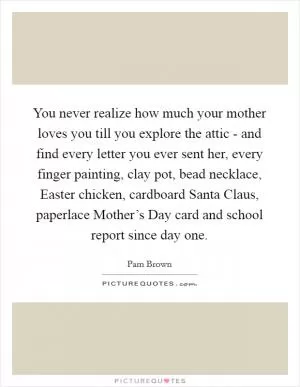 You never realize how much your mother loves you till you explore the attic - and find every letter you ever sent her, every finger painting, clay pot, bead necklace, Easter chicken, cardboard Santa Claus, paperlace Mother’s Day card and school report since day one Picture Quote #1