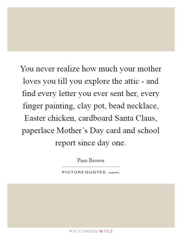 You never realize how much your mother loves you till you explore the attic - and find every letter you ever sent her, every finger painting, clay pot, bead necklace, Easter chicken, cardboard Santa Claus, paperlace Mother's Day card and school report since day one. Picture Quote #1
