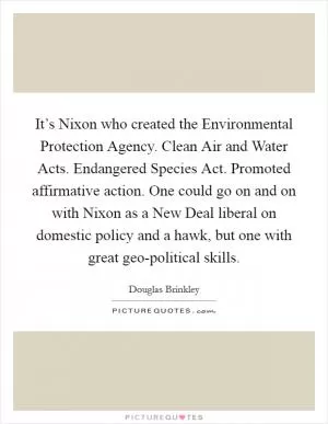 It’s Nixon who created the Environmental Protection Agency. Clean Air and Water Acts. Endangered Species Act. Promoted affirmative action. One could go on and on with Nixon as a New Deal liberal on domestic policy and a hawk, but one with great geo-political skills Picture Quote #1