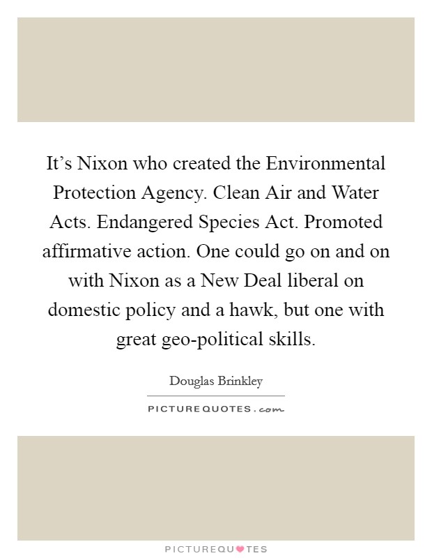 It's Nixon who created the Environmental Protection Agency. Clean Air and Water Acts. Endangered Species Act. Promoted affirmative action. One could go on and on with Nixon as a New Deal liberal on domestic policy and a hawk, but one with great geo-political skills. Picture Quote #1