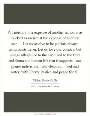 Patriotism at the expense of another nation is as wicked as racism at the expense of another race. . . Let us resolve to be patriots always, nationalists never. Let us love our country, but pledge allegiance to the earth and to the flora and fauna and human life that it supports - one planet indivisible, with clean air,... soil and water; with liberty, justice and peace for all Picture Quote #1