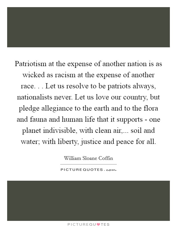 Patriotism at the expense of another nation is as wicked as racism at the expense of another race. . . Let us resolve to be patriots always, nationalists never. Let us love our country, but pledge allegiance to the earth and to the flora and fauna and human life that it supports - one planet indivisible, with clean air,... soil and water; with liberty, justice and peace for all. Picture Quote #1