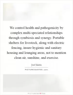 We control health and pathogenicity by complex multi-speciated relationships through symbiosis and synergy. Portable shelters for livestock, along with electric fencing, insure hygienic and sanitary housing and lounging areas, not to mention clean air, sunshine, and exercise Picture Quote #1