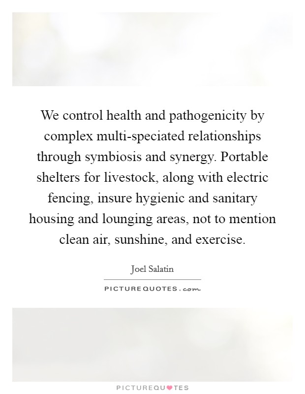 We control health and pathogenicity by complex multi-speciated relationships through symbiosis and synergy. Portable shelters for livestock, along with electric fencing, insure hygienic and sanitary housing and lounging areas, not to mention clean air, sunshine, and exercise. Picture Quote #1