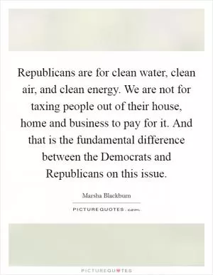 Republicans are for clean water, clean air, and clean energy. We are not for taxing people out of their house, home and business to pay for it. And that is the fundamental difference between the Democrats and Republicans on this issue Picture Quote #1