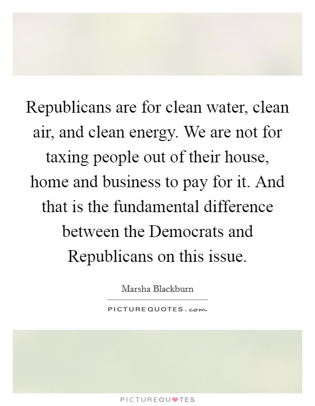 Republicans are for clean water, clean air, and clean energy. We are not for taxing people out of their house, home and business to pay for it. And that is the fundamental difference between the Democrats and Republicans on this issue. Picture Quote #1