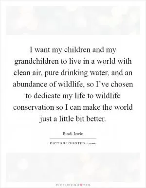 I want my children and my grandchildren to live in a world with clean air, pure drinking water, and an abundance of wildlife, so I’ve chosen to dedicate my life to wildlife conservation so I can make the world just a little bit better Picture Quote #1