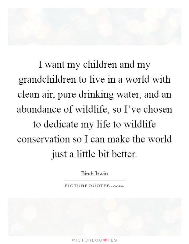 I want my children and my grandchildren to live in a world with clean air, pure drinking water, and an abundance of wildlife, so I’ve chosen to dedicate my life to wildlife conservation so I can make the world just a little bit better Picture Quote #1