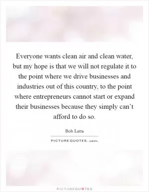 Everyone wants clean air and clean water, but my hope is that we will not regulate it to the point where we drive businesses and industries out of this country, to the point where entrepreneurs cannot start or expand their businesses because they simply can’t afford to do so Picture Quote #1