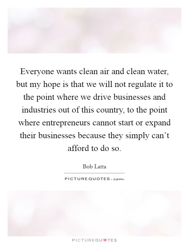 Everyone wants clean air and clean water, but my hope is that we will not regulate it to the point where we drive businesses and industries out of this country, to the point where entrepreneurs cannot start or expand their businesses because they simply can't afford to do so. Picture Quote #1
