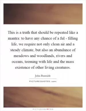 This is a truth that should be repeated like a mantra: to have any chance of a ful - filling life, we require not only clean air and a steady climate, but also an abundance of meadows and woodlands, rivers and oceans, teeming with life and the mass existence of other living creatures Picture Quote #1