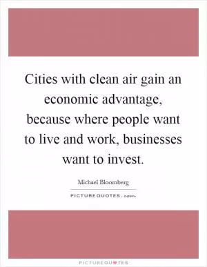 Cities with clean air gain an economic advantage, because where people want to live and work, businesses want to invest Picture Quote #1
