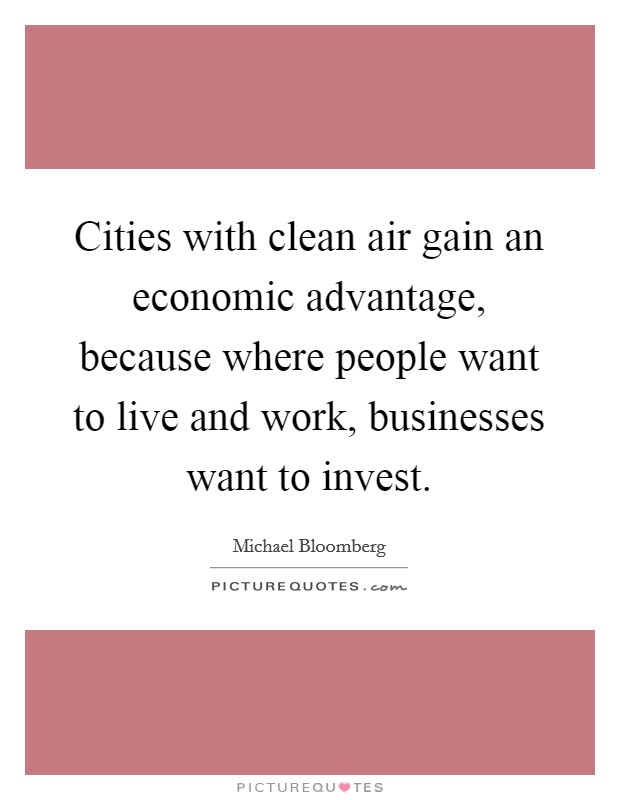 Cities with clean air gain an economic advantage, because where people want to live and work, businesses want to invest. Picture Quote #1