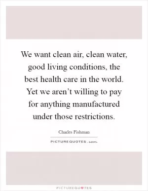We want clean air, clean water, good living conditions, the best health care in the world. Yet we aren’t willing to pay for anything manufactured under those restrictions Picture Quote #1