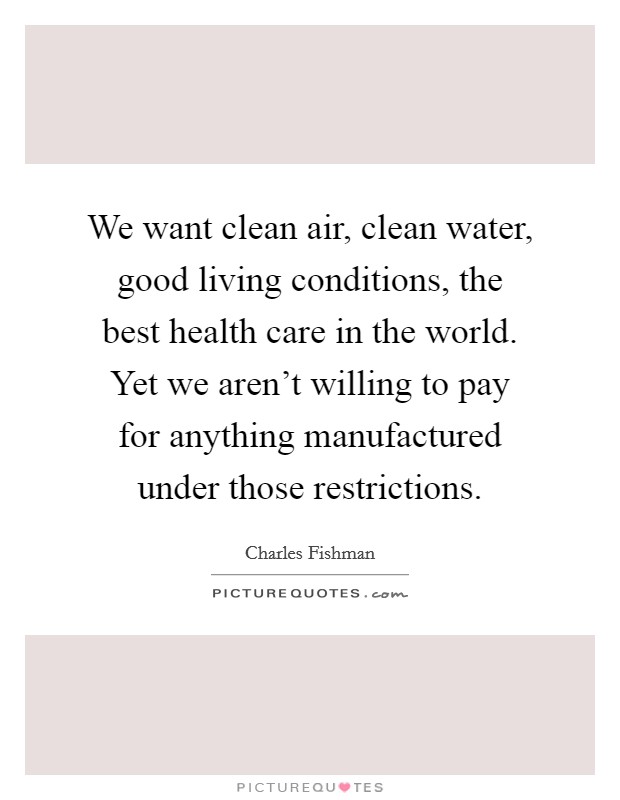 We want clean air, clean water, good living conditions, the best health care in the world. Yet we aren't willing to pay for anything manufactured under those restrictions. Picture Quote #1