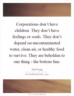 Corporations don’t have children. They don’t have feelings or souls. They don’t depend on uncontaminated water, clean air, or healthy food to survive. They are beholden to one thing - the bottom line Picture Quote #1